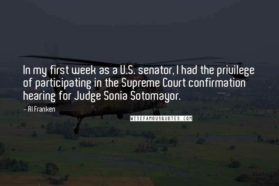 Al Franken Quotes: In my first week as a U.S. senator, I had the privilege of participating in the Supreme Court confirmation hearing for Judge Sonia Sotomayor.