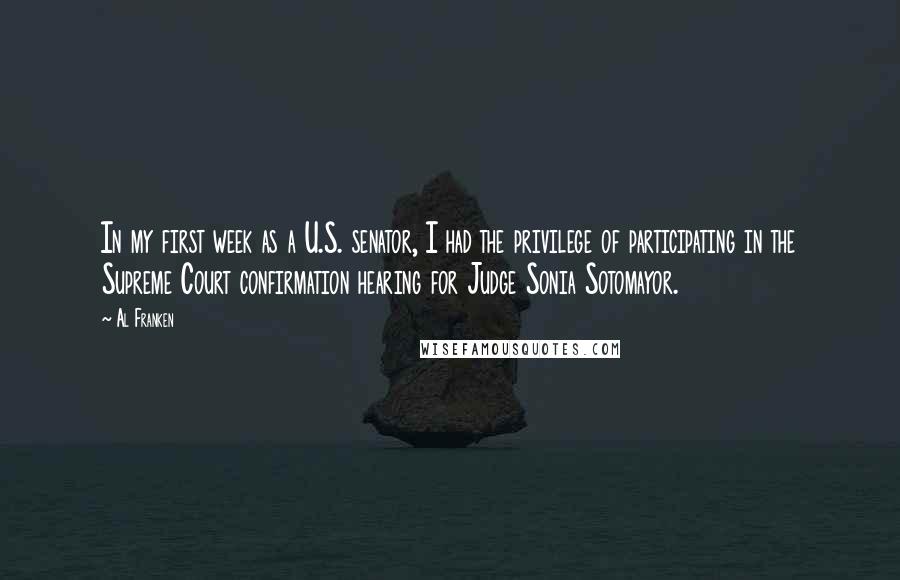 Al Franken Quotes: In my first week as a U.S. senator, I had the privilege of participating in the Supreme Court confirmation hearing for Judge Sonia Sotomayor.