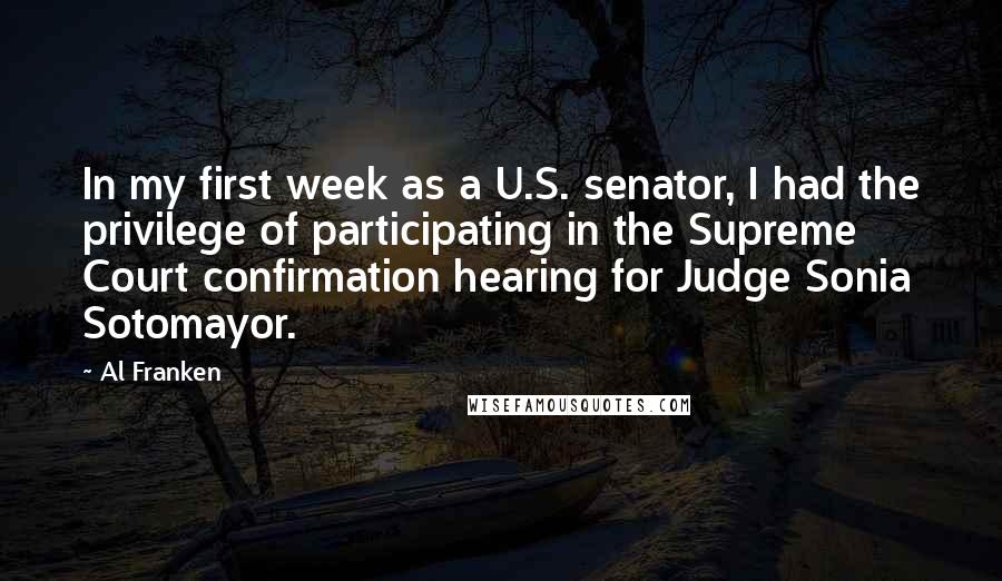 Al Franken Quotes: In my first week as a U.S. senator, I had the privilege of participating in the Supreme Court confirmation hearing for Judge Sonia Sotomayor.