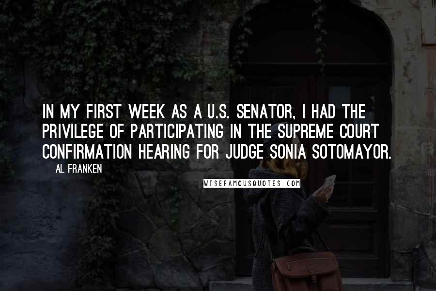 Al Franken Quotes: In my first week as a U.S. senator, I had the privilege of participating in the Supreme Court confirmation hearing for Judge Sonia Sotomayor.