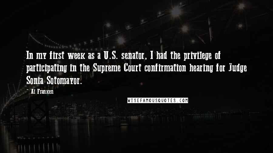 Al Franken Quotes: In my first week as a U.S. senator, I had the privilege of participating in the Supreme Court confirmation hearing for Judge Sonia Sotomayor.