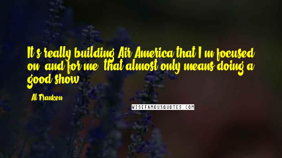 Al Franken Quotes: It's really building Air America that I'm focused on, and for me, that almost only means doing a good show.