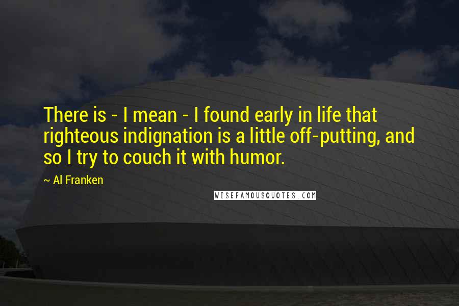 Al Franken Quotes: There is - I mean - I found early in life that righteous indignation is a little off-putting, and so I try to couch it with humor.