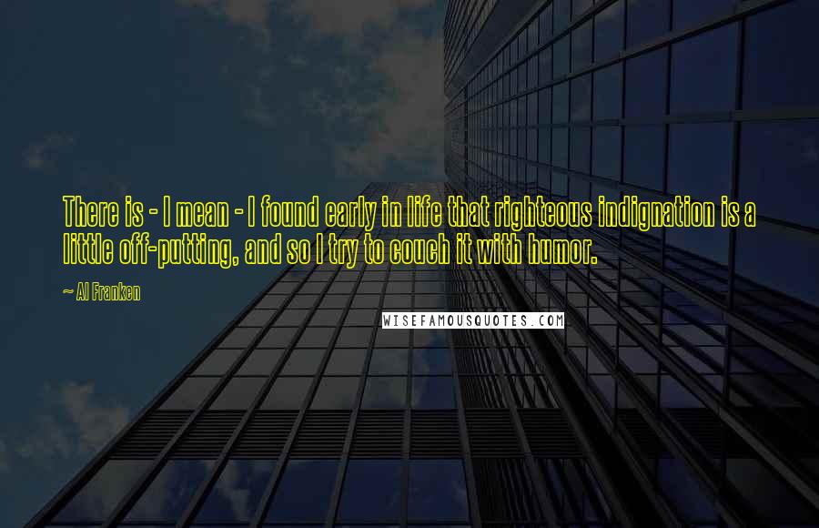 Al Franken Quotes: There is - I mean - I found early in life that righteous indignation is a little off-putting, and so I try to couch it with humor.