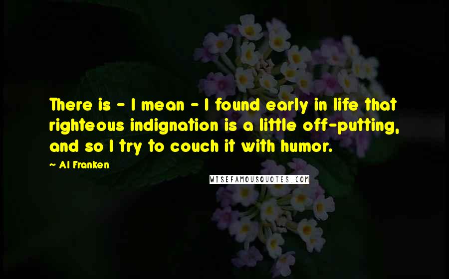 Al Franken Quotes: There is - I mean - I found early in life that righteous indignation is a little off-putting, and so I try to couch it with humor.
