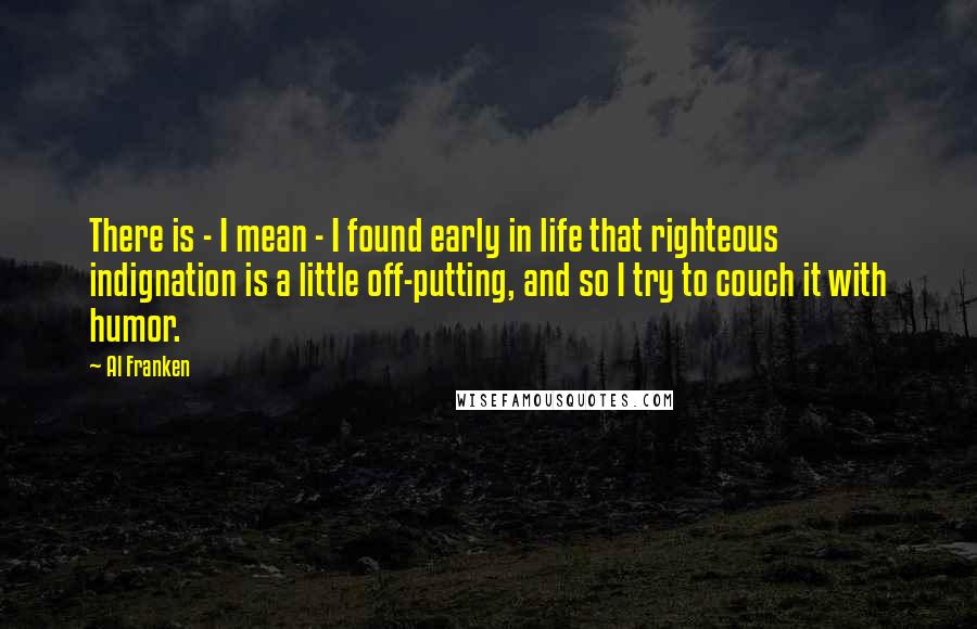 Al Franken Quotes: There is - I mean - I found early in life that righteous indignation is a little off-putting, and so I try to couch it with humor.