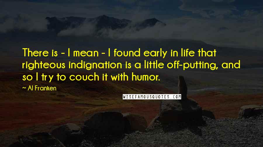 Al Franken Quotes: There is - I mean - I found early in life that righteous indignation is a little off-putting, and so I try to couch it with humor.