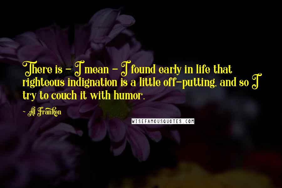 Al Franken Quotes: There is - I mean - I found early in life that righteous indignation is a little off-putting, and so I try to couch it with humor.