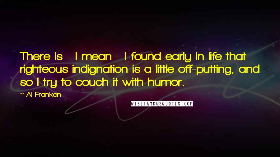 Al Franken Quotes: There is - I mean - I found early in life that righteous indignation is a little off-putting, and so I try to couch it with humor.