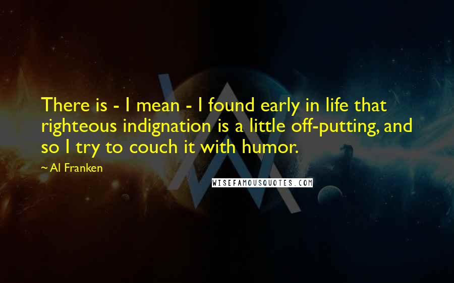 Al Franken Quotes: There is - I mean - I found early in life that righteous indignation is a little off-putting, and so I try to couch it with humor.