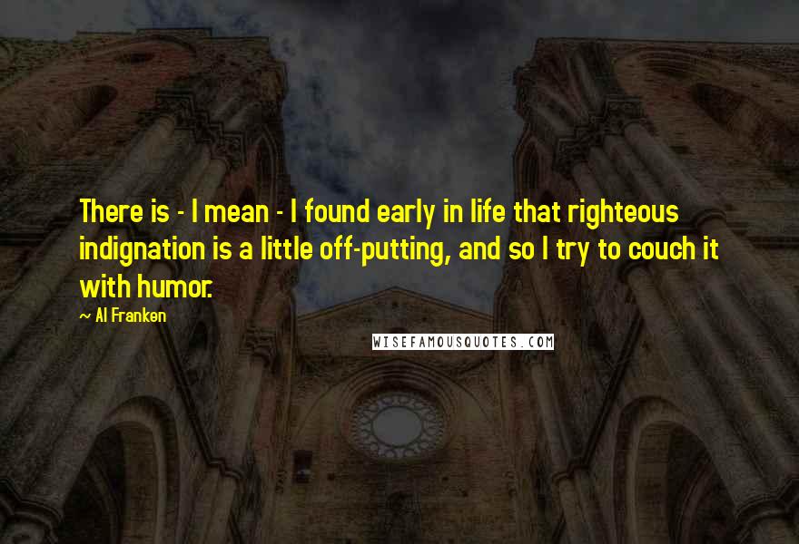 Al Franken Quotes: There is - I mean - I found early in life that righteous indignation is a little off-putting, and so I try to couch it with humor.