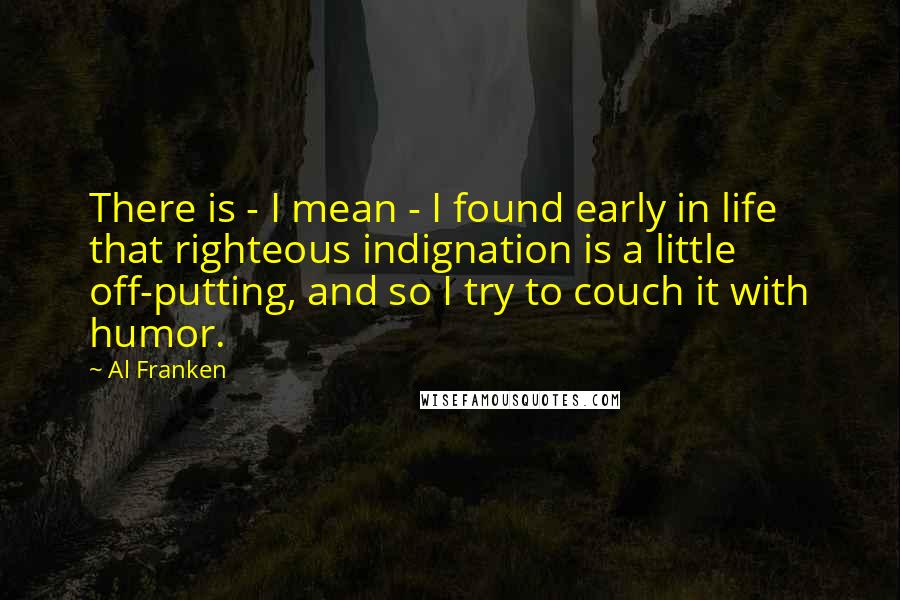 Al Franken Quotes: There is - I mean - I found early in life that righteous indignation is a little off-putting, and so I try to couch it with humor.