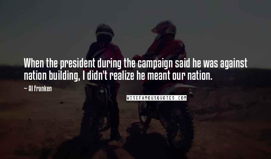 Al Franken Quotes: When the president during the campaign said he was against nation building, I didn't realize he meant our nation.