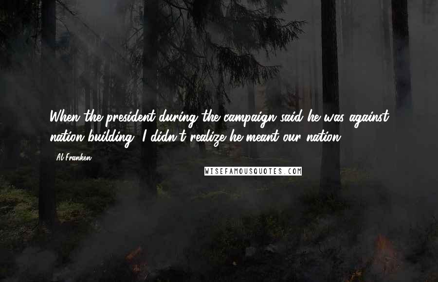 Al Franken Quotes: When the president during the campaign said he was against nation building, I didn't realize he meant our nation.