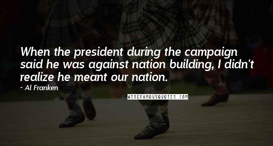 Al Franken Quotes: When the president during the campaign said he was against nation building, I didn't realize he meant our nation.