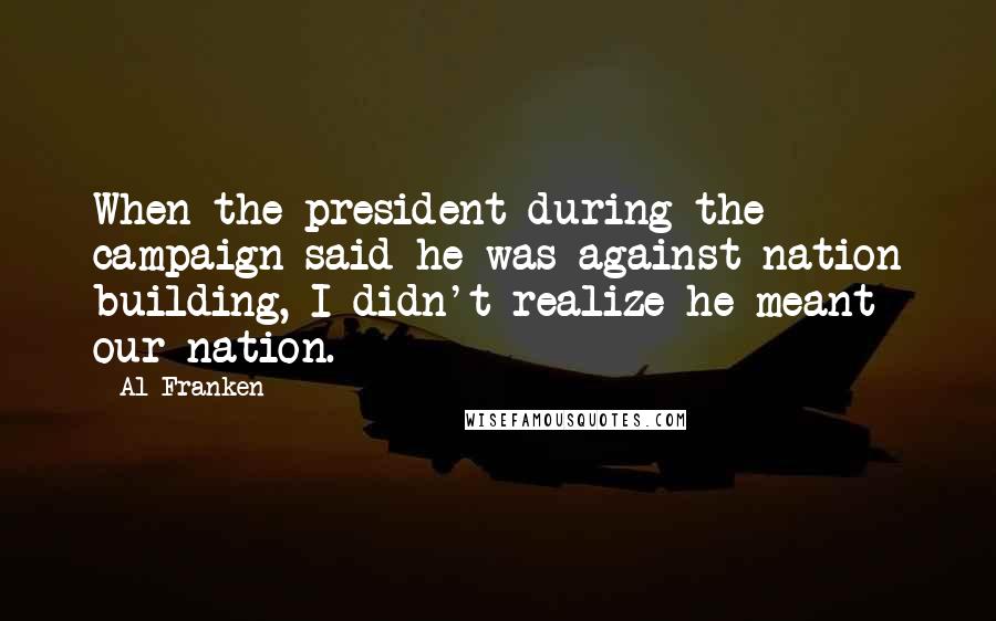 Al Franken Quotes: When the president during the campaign said he was against nation building, I didn't realize he meant our nation.