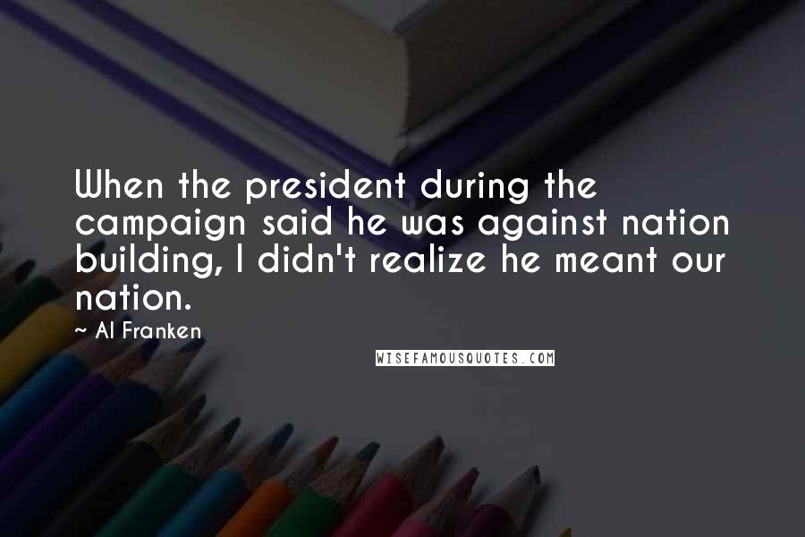 Al Franken Quotes: When the president during the campaign said he was against nation building, I didn't realize he meant our nation.