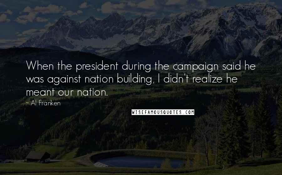 Al Franken Quotes: When the president during the campaign said he was against nation building, I didn't realize he meant our nation.