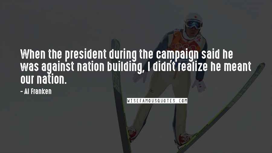 Al Franken Quotes: When the president during the campaign said he was against nation building, I didn't realize he meant our nation.