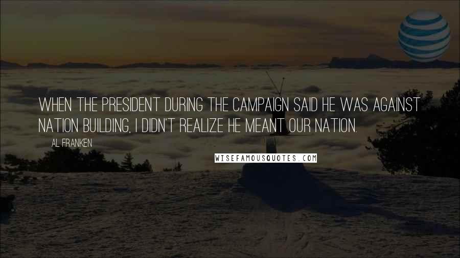 Al Franken Quotes: When the president during the campaign said he was against nation building, I didn't realize he meant our nation.