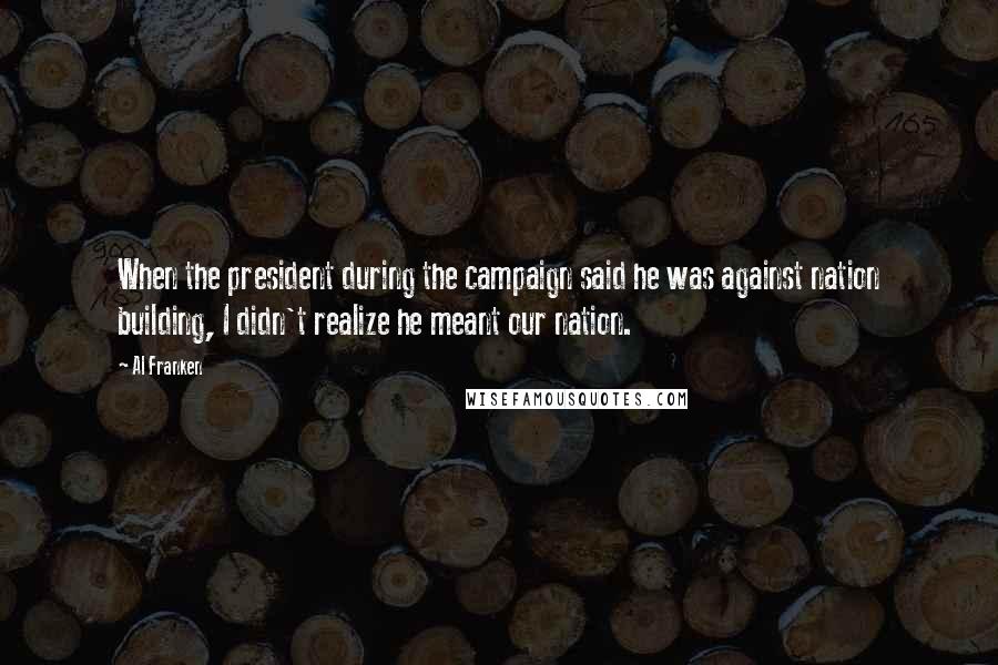 Al Franken Quotes: When the president during the campaign said he was against nation building, I didn't realize he meant our nation.