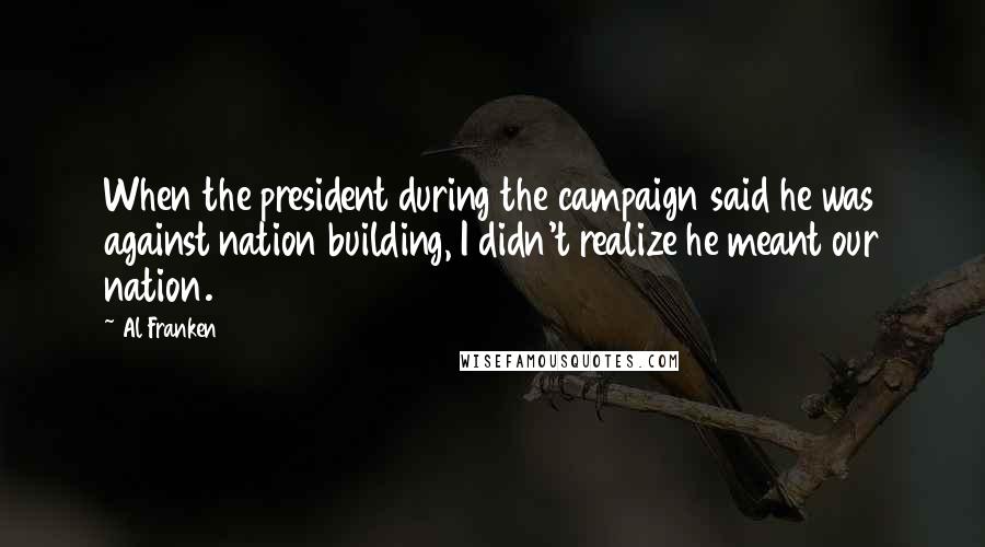 Al Franken Quotes: When the president during the campaign said he was against nation building, I didn't realize he meant our nation.