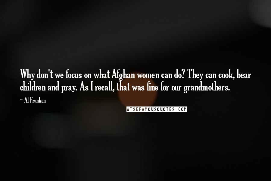 Al Franken Quotes: Why don't we focus on what Afghan women can do? They can cook, bear children and pray. As I recall, that was fine for our grandmothers.