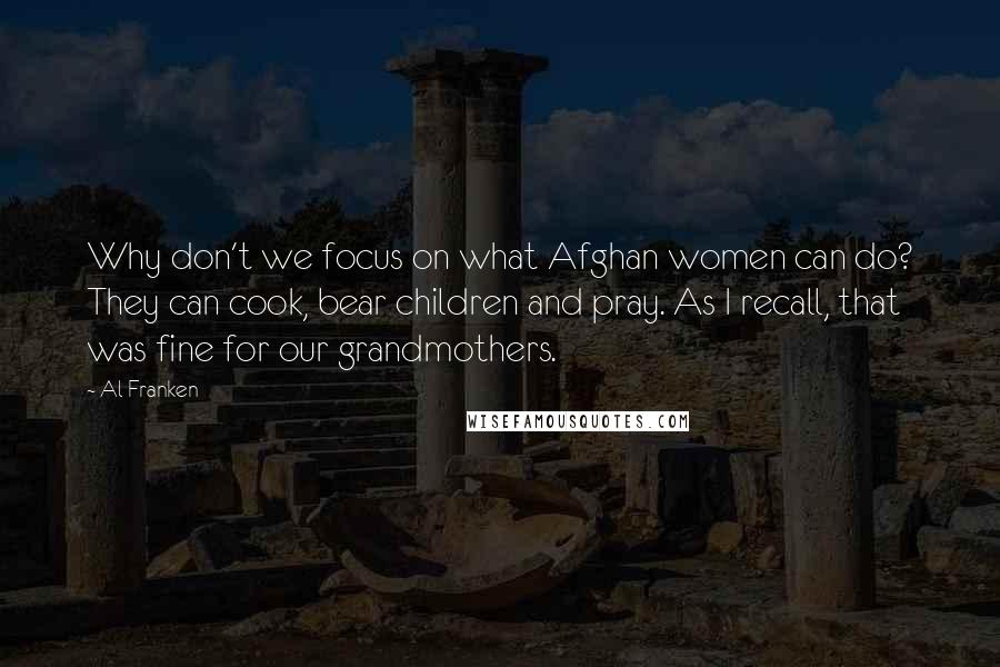 Al Franken Quotes: Why don't we focus on what Afghan women can do? They can cook, bear children and pray. As I recall, that was fine for our grandmothers.