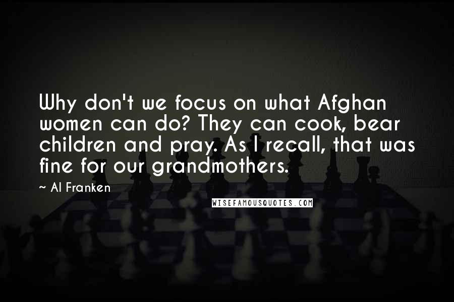 Al Franken Quotes: Why don't we focus on what Afghan women can do? They can cook, bear children and pray. As I recall, that was fine for our grandmothers.