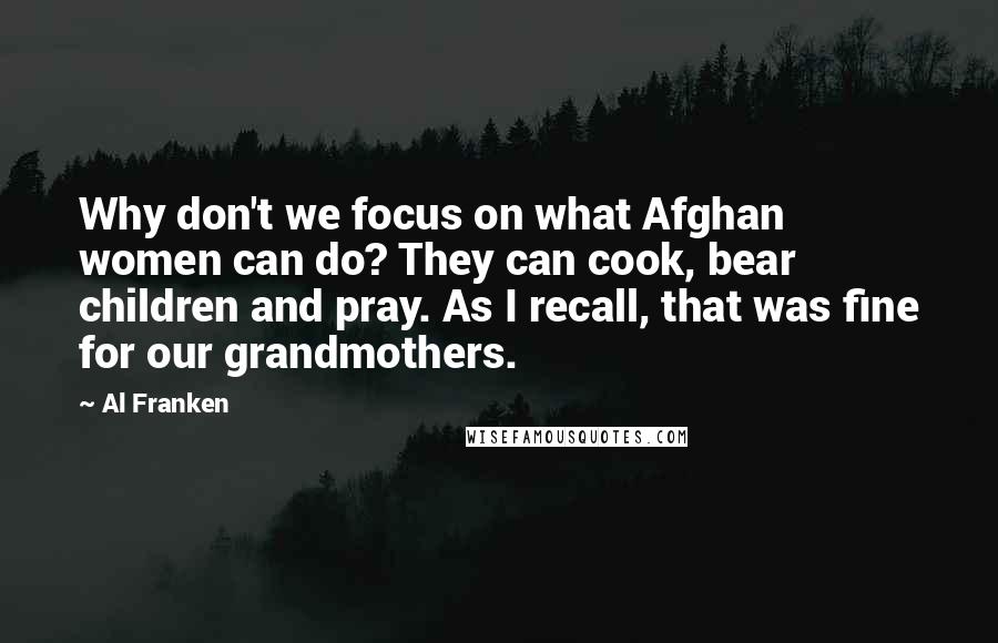 Al Franken Quotes: Why don't we focus on what Afghan women can do? They can cook, bear children and pray. As I recall, that was fine for our grandmothers.