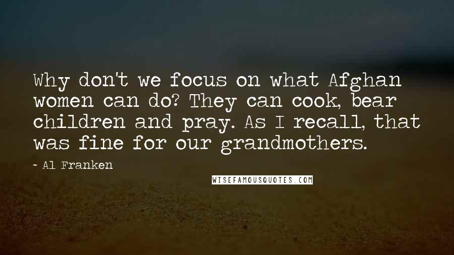 Al Franken Quotes: Why don't we focus on what Afghan women can do? They can cook, bear children and pray. As I recall, that was fine for our grandmothers.