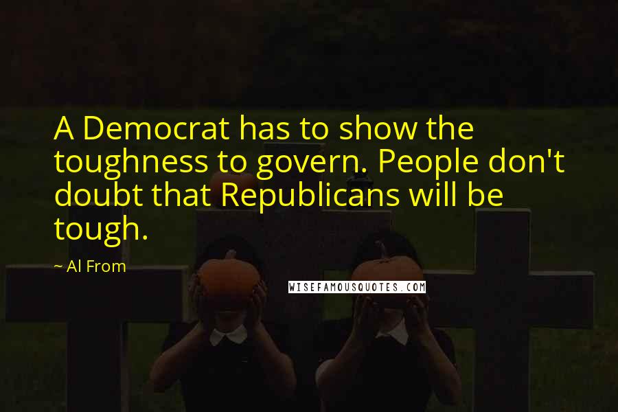 Al From Quotes: A Democrat has to show the toughness to govern. People don't doubt that Republicans will be tough.