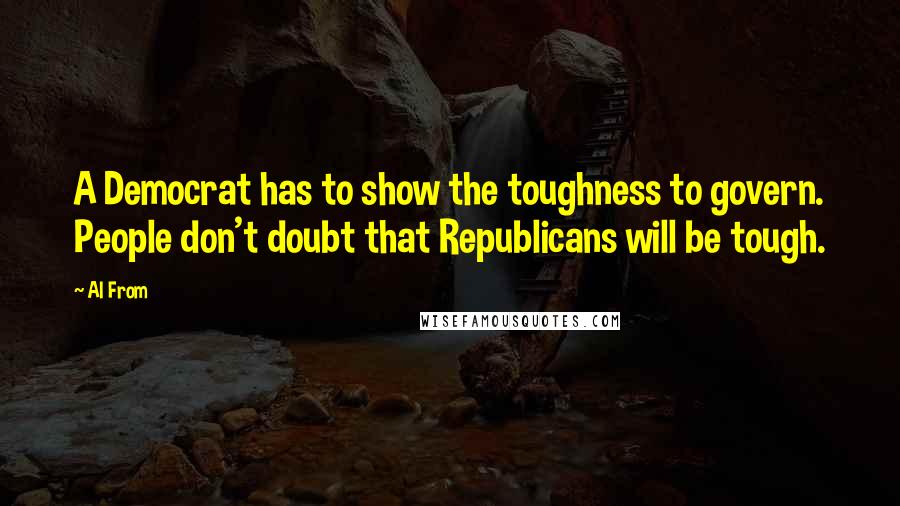Al From Quotes: A Democrat has to show the toughness to govern. People don't doubt that Republicans will be tough.