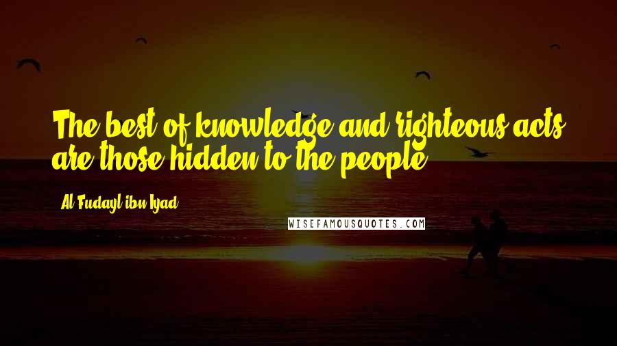 Al Fudayl Ibn Iyad Quotes: The best of knowledge and righteous acts are those hidden to the people.