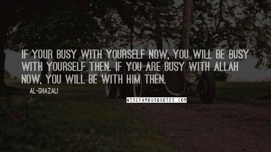 Al-Ghazali Quotes: If your busy with yourself now, you will be busy with yourself then. If you are busy with Allah now, you will be with Him then.