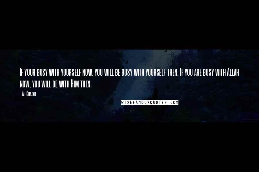 Al-Ghazali Quotes: If your busy with yourself now, you will be busy with yourself then. If you are busy with Allah now, you will be with Him then.