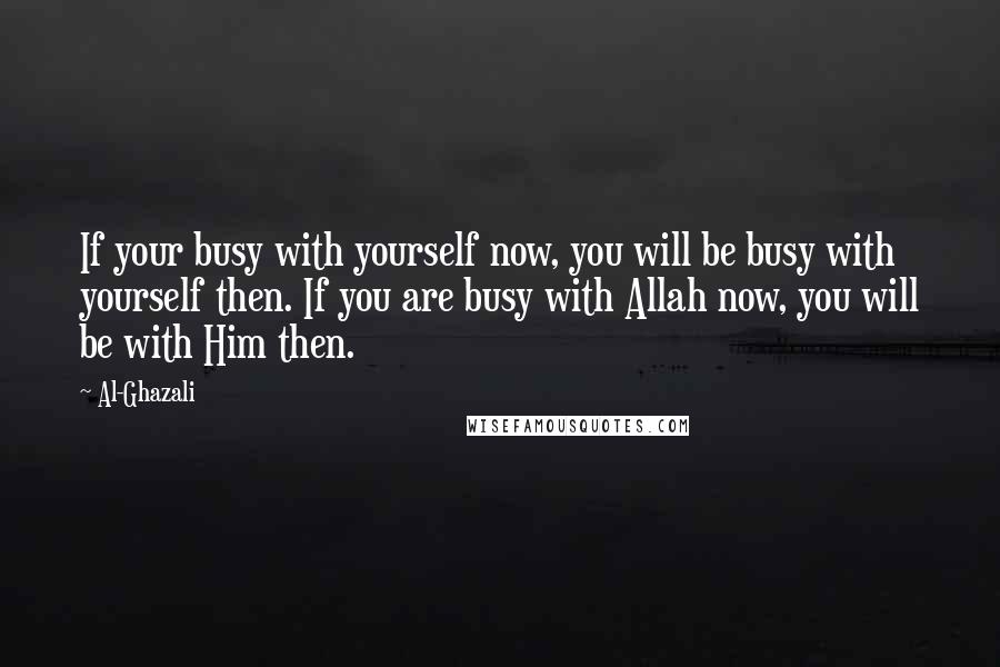 Al-Ghazali Quotes: If your busy with yourself now, you will be busy with yourself then. If you are busy with Allah now, you will be with Him then.