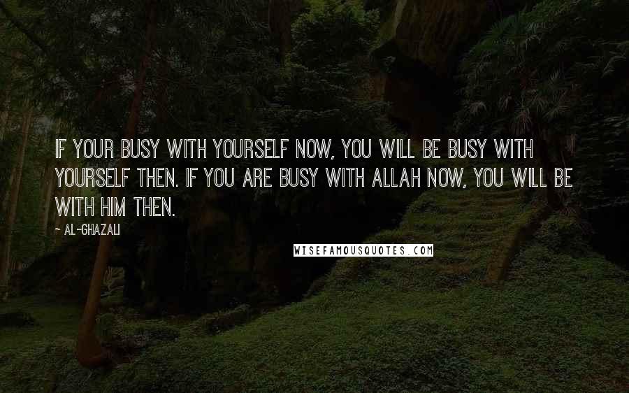 Al-Ghazali Quotes: If your busy with yourself now, you will be busy with yourself then. If you are busy with Allah now, you will be with Him then.