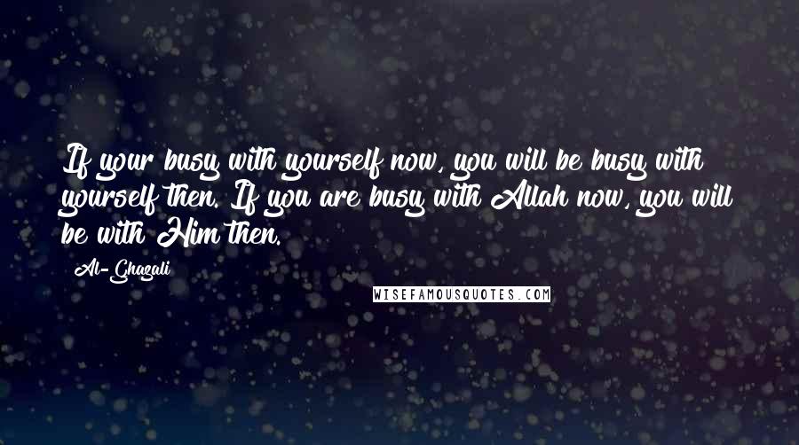 Al-Ghazali Quotes: If your busy with yourself now, you will be busy with yourself then. If you are busy with Allah now, you will be with Him then.