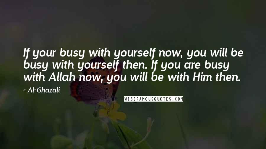 Al-Ghazali Quotes: If your busy with yourself now, you will be busy with yourself then. If you are busy with Allah now, you will be with Him then.