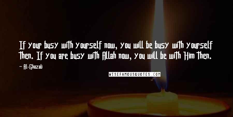 Al-Ghazali Quotes: If your busy with yourself now, you will be busy with yourself then. If you are busy with Allah now, you will be with Him then.