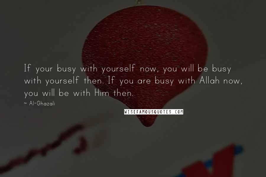 Al-Ghazali Quotes: If your busy with yourself now, you will be busy with yourself then. If you are busy with Allah now, you will be with Him then.