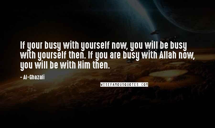 Al-Ghazali Quotes: If your busy with yourself now, you will be busy with yourself then. If you are busy with Allah now, you will be with Him then.