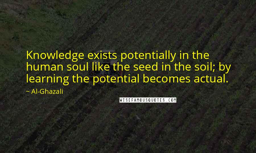 Al-Ghazali Quotes: Knowledge exists potentially in the human soul like the seed in the soil; by learning the potential becomes actual.