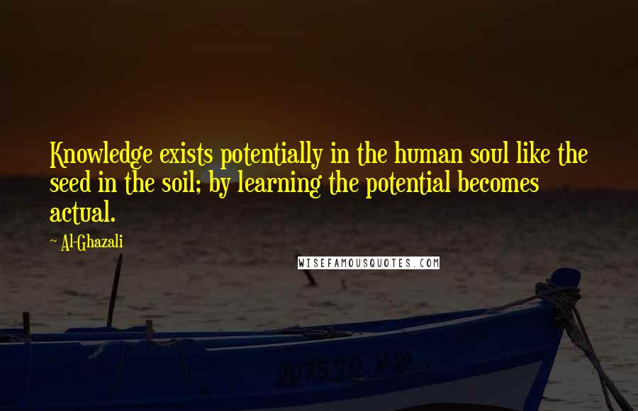 Al-Ghazali Quotes: Knowledge exists potentially in the human soul like the seed in the soil; by learning the potential becomes actual.