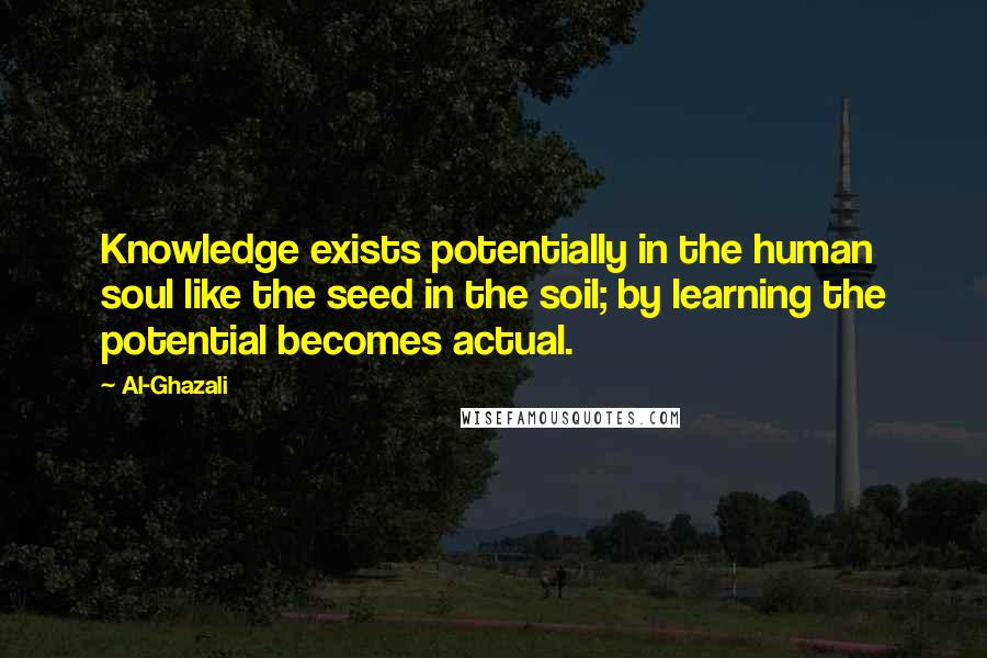 Al-Ghazali Quotes: Knowledge exists potentially in the human soul like the seed in the soil; by learning the potential becomes actual.