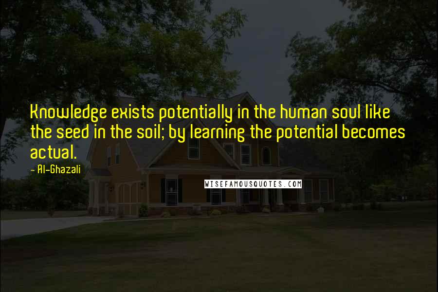 Al-Ghazali Quotes: Knowledge exists potentially in the human soul like the seed in the soil; by learning the potential becomes actual.