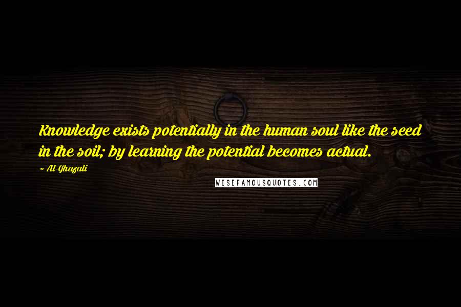 Al-Ghazali Quotes: Knowledge exists potentially in the human soul like the seed in the soil; by learning the potential becomes actual.