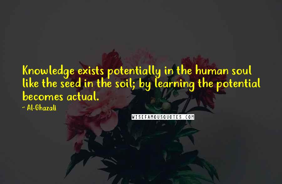 Al-Ghazali Quotes: Knowledge exists potentially in the human soul like the seed in the soil; by learning the potential becomes actual.