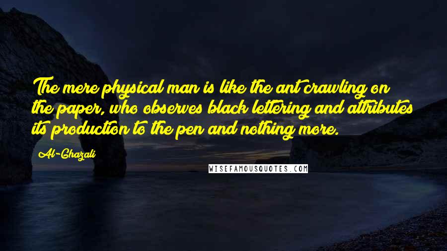 Al-Ghazali Quotes: The mere physical man is like the ant crawling on the paper, who observes black lettering and attributes its production to the pen and nothing more.